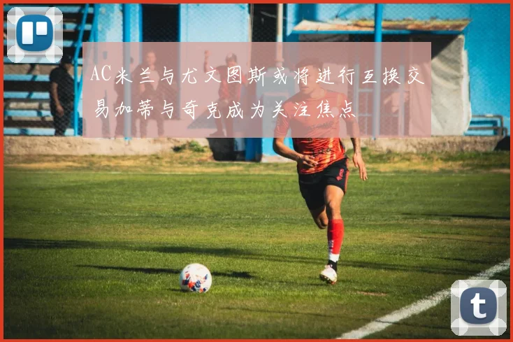 AC米兰与尤文图斯或将进行互换交易加蒂与奇克成为关注焦点