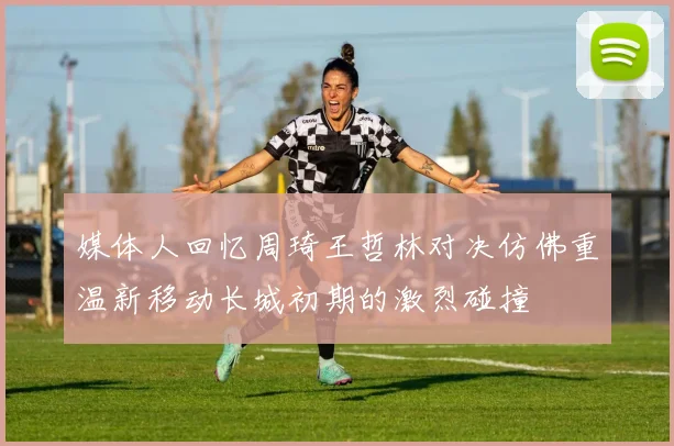 媒体人回忆周琦王哲林对决仿佛重温新移动长城初期的激烈碰撞