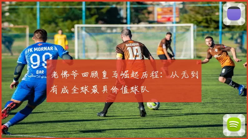 老佛爷回顾皇马崛起历程：从无到有成全球最具价值球队