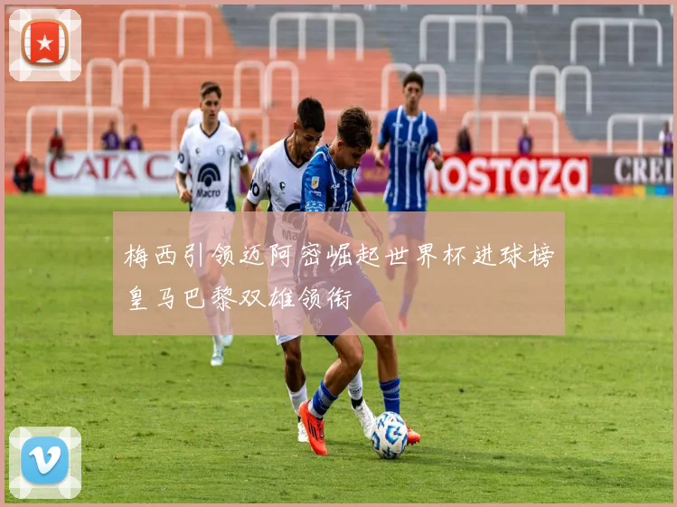 梅西引领迈阿密崛起世界杯进球榜皇马巴黎双雄领衔