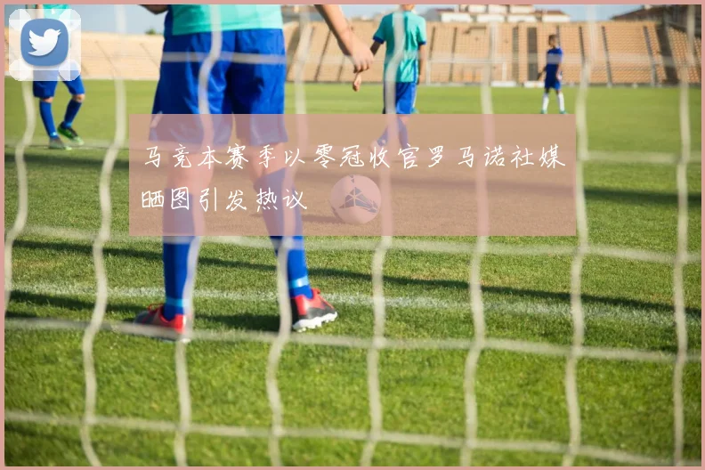 马竞本赛季以零冠收官罗马诺社媒晒图引发热议