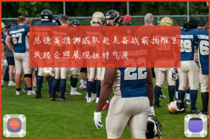 厄德高携挪威队赴美备战前拍维京风格合照展现独特气质
