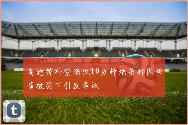 高迪替补登场仅10分钟绝杀却因两黄被罚下引发争议
