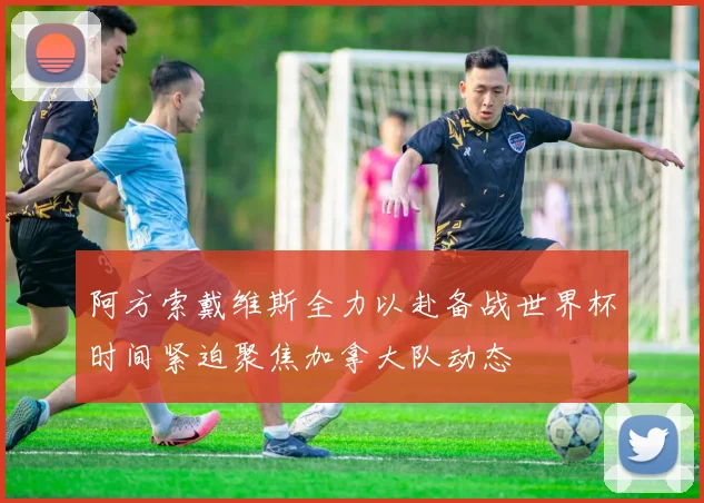阿方索戴维斯全力以赴备战世界杯时间紧迫聚焦加拿大队动态