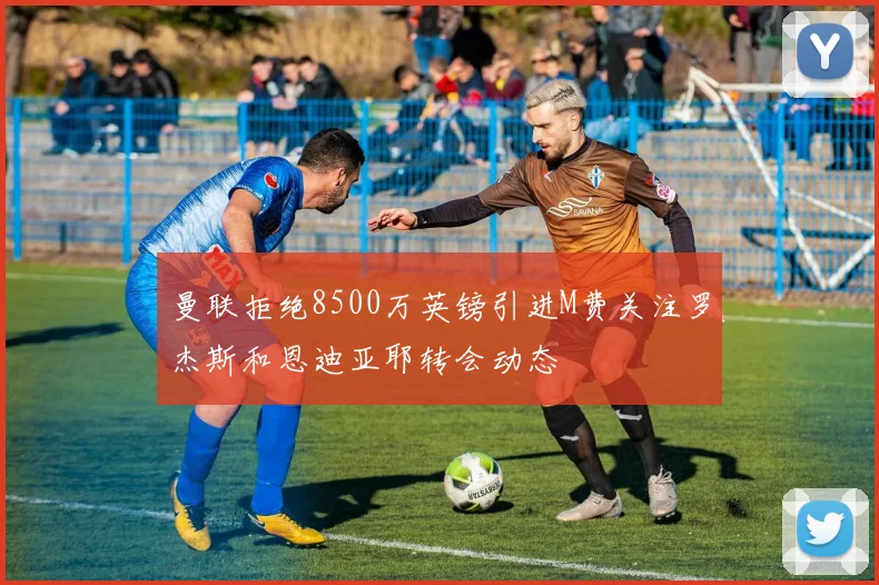 曼联拒绝8500万英镑引进M费关注罗杰斯和恩迪亚耶转会动态