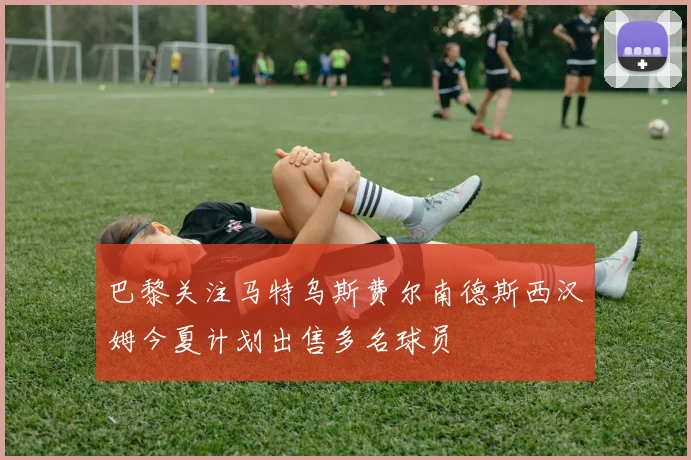 巴黎关注马特乌斯费尔南德斯西汉姆今夏计划出售多名球员