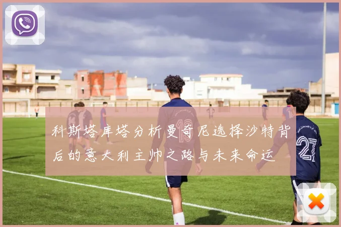 科斯塔库塔分析曼奇尼选择沙特背后的意大利主帅之路与未来命运