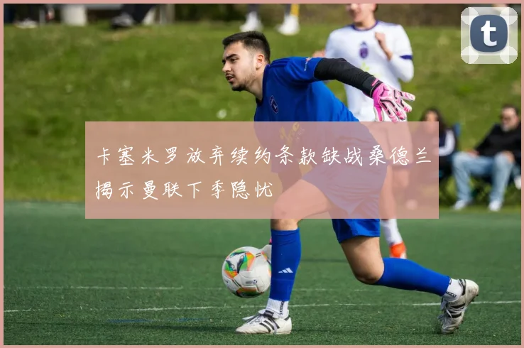 卡塞米罗放弃续约条款缺战桑德兰揭示曼联下季隐忧