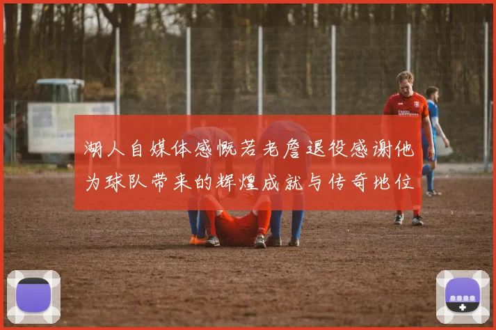 湖人自媒体感慨若老詹退役感谢他为球队带来的辉煌成就与传奇地位