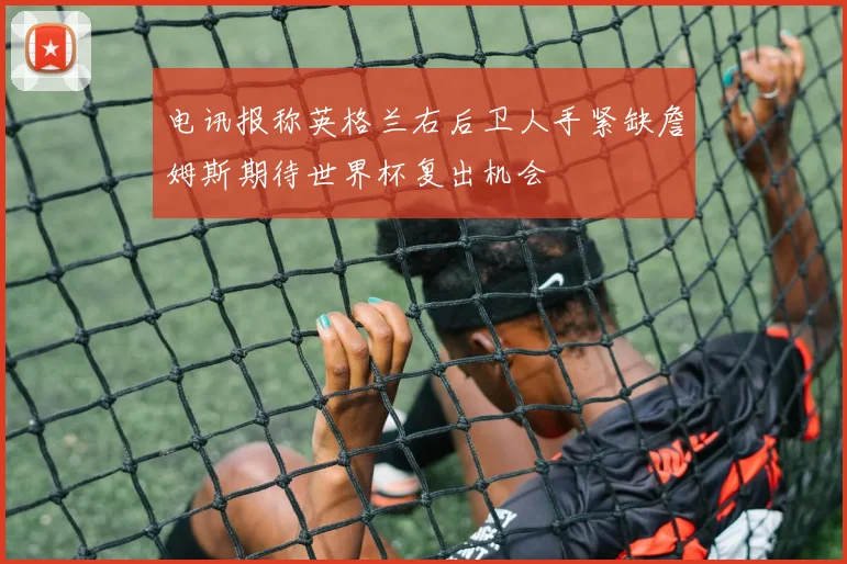 电讯报称英格兰右后卫人手紧缺詹姆斯期待世界杯复出机会