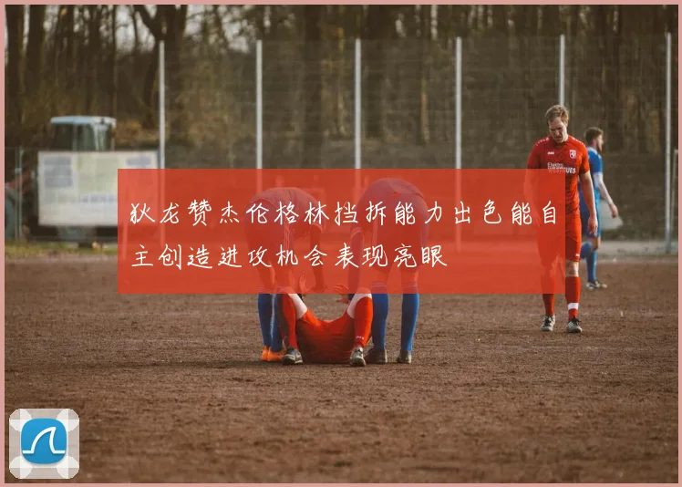 狄龙赞杰伦格林挡拆能力出色能自主创造进攻机会表现亮眼