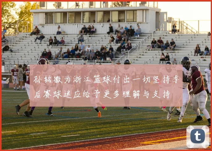 孙铭徽为浙江篮球付出一切坚持季后赛球迷应给予更多理解与支持