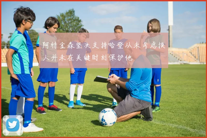 阿特金森坚决支持哈登从未考虑换人并未在关键时刻保护他