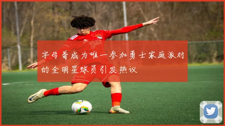 字母哥成为唯一参加勇士家庭派对的全明星球员引发热议