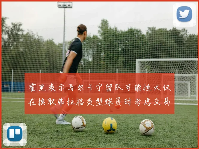 霍里表示马尔卡宁留队可能性大仅在换取弗拉格类型球员时考虑交易