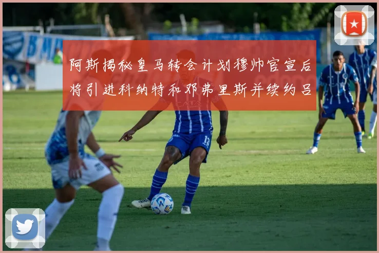 阿斯揭秘皇马转会计划穆帅官宣后将引进科纳特和邓弗里斯并续约吕迪格