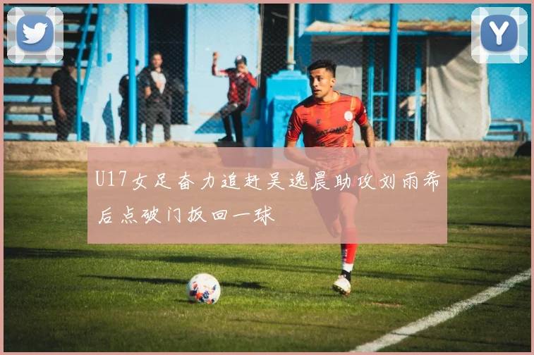 U17女足奋力追赶吴逸晨助攻刘雨希后点破门扳回一球