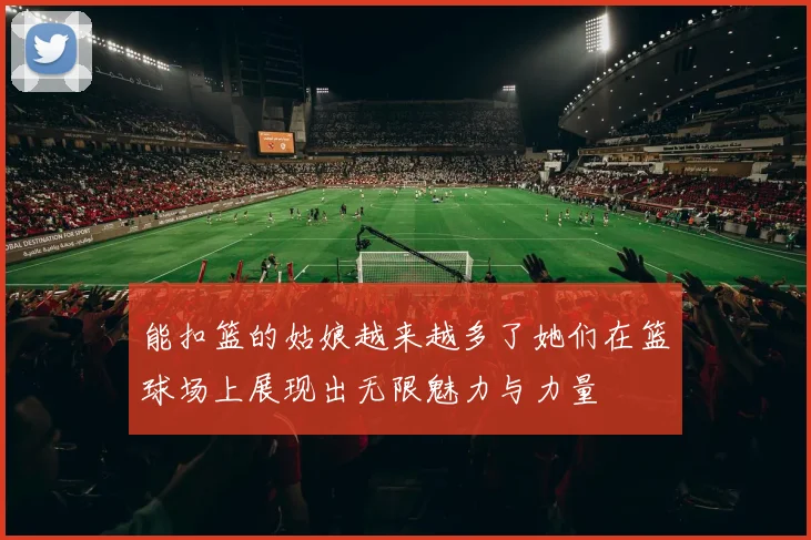 能扣篮的姑娘越来越多了她们在篮球场上展现出无限魅力与力量