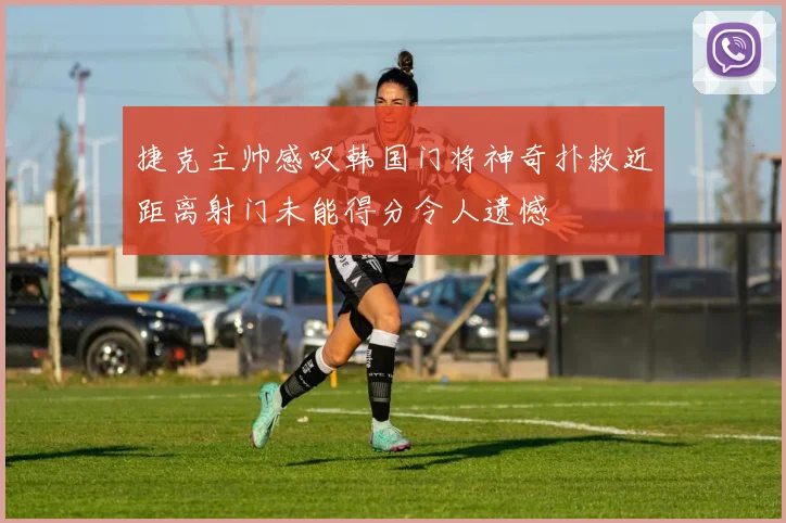 捷克主帅感叹韩国门将神奇扑救近距离射门未能得分令人遗憾