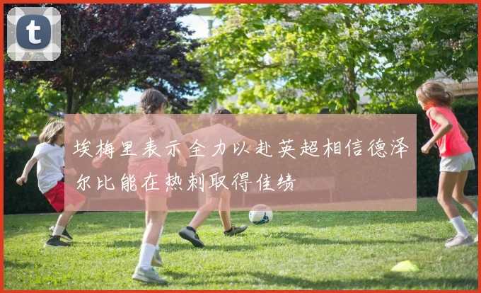 埃梅里表示全力以赴英超相信德泽尔比能在热刺取得佳绩